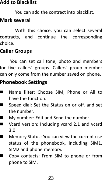 23 AddtoBlacklistYoucanaddthecontractintoblacklist.MarkseveralWiththischoice,youcanselectseveralcontracts,andcontinuethecorrespondingchoice.CallerGroupsYoucansetcalltone,photoandmembersforfivecallers’groups.Callers’groupmembercanonlycomefromthenumbersavedonphone.PhonebookSettings Namefilter:ChooseSIM,PhoneorAlltohavethefunction. Speeddial:SettheStatusonoroff,andsetthenumber. Mynumber:EditandSendthenumber. Vcardversion:Includingvcard2.1andvcard3.0 MemoryStatus:Youcanviewthecurrentusestatusofthephonebook,includingSIM1,SIM2andphonememory. Copycontacts:FromSIMtophoneorfromphonetoSIM.