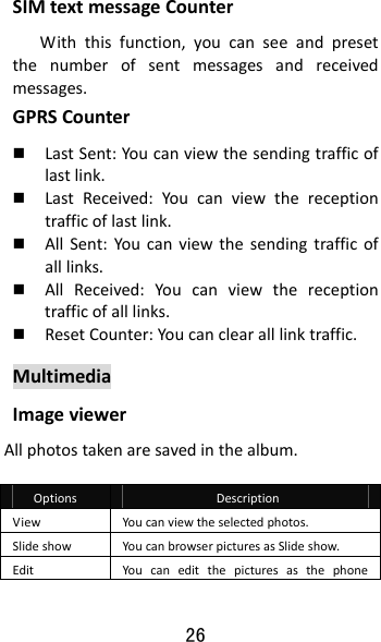 26 SIMtextmessageCounterWiththisfunction,youcanseeandpresetthenumberofsentmessagesandreceivedmessages.GPRSCounter LastSent:Youcanviewthesendingtrafficoflastlink. LastReceived:Youcanviewthereceptiontrafficoflastlink. AllSent:Youcanviewthesendingtrafficofalllinks. AllReceived:Youcanviewthereceptiontrafficofalllinks. ResetCounter:Youcanclearalllinktraffic.MultimediaImageviewerAllphotostakenaresavedinthealbum.OptionsDescriptionViewYoucanviewtheselectedphotos.SlideshowYoucanbrowserpicturesasSlideshow.EditYoucaneditthepicturesasthephone
