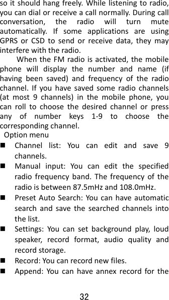 32 soitshouldhangfreely.Whilelisteningtoradio,youcandialorreceiveacallnormally.Duringcallconversation,theradiowillturnmuteautomatically.IfsomeapplicationsareusingGPRSorCSDtosendorreceivedata,theymayinterferewiththeradio.WhentheFMradioisactivated,themobilephonewilldisplaythenumberandname(ifhavingbeensaved)andfrequencyoftheradiochannel.Ifyouhavesavedsomeradiochannels(atmost9channels)inthemobilephone,youcanrolltochoosethedesiredchannelorpressanyofnumberkeys1‐9tochoosethecorrespondingchannel.Optionmenu Channellist:Youcaneditandsave9channels. Manualinput:Youcaneditthespecifiedradiofrequencyband.Thefrequencyoftheradioisbetween87.5mHzand108.0mHz. PresetAutoSearch:Youcanhaveautomaticsearchandsavethesearchedchannelsintothelist. Settings:Youcansetbackgroundplay,loudspeaker,recordformat,audioqualityandrecordstorage. Record:Youcanrecordnewfiles. Append:Youcanhaveannexrecordforthe