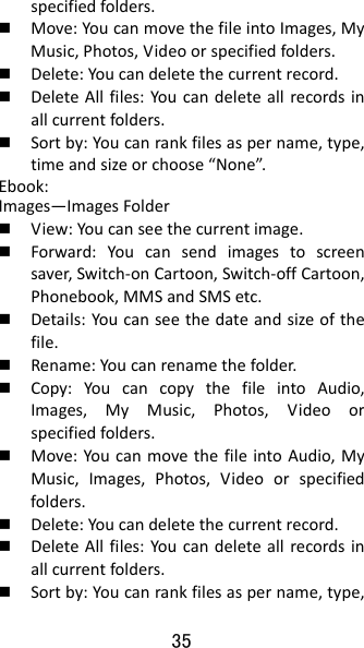 35 specifiedfolders. Move:YoucanmovethefileintoImages,MyMusic,Photos,Videoorspecifiedfolders. Delete:Youcandeletethecurrentrecord. DeleteAllfiles:Youcandeleteallrecordsinallcurrentfolders. Sortby:Youcanrankfilesaspername,type,timeandsizeorchoose“None”.Ebook:Images—ImagesFolder View:Youcanseethecurrentimage. Forward:Youcansendimagestoscreensaver,Switch‐onCartoon,Switch‐offCartoon,Phonebook,MMSandSMSetc. Details:Youcanseethedateandsizeofthefile. Rename:Youcanrenamethefolder. Copy:YoucancopythefileintoAudio,Images,MyMusic,Photos,Videoorspecifiedfolders. Move:YoucanmovethefileintoAudio,MyMusic,Images,Photos,Videoorspecifiedfolders. Delete:Youcandeletethecurrentrecord. DeleteAllfiles:Youcandeleteallrecordsinallcurrentfolders. Sortby:Youcanrankfilesaspername,type,