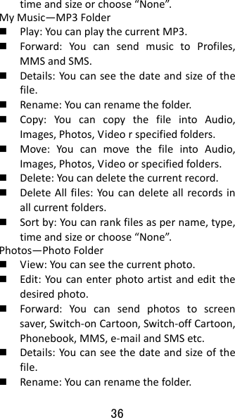 36 timeandsizeorchoose“None”.MyMusic—MP3Folder Play:YoucanplaythecurrentMP3. Forward:YoucansendmusictoProfiles,MMSandSMS. Details:Youcanseethedateandsizeofthefile. Rename:Youcanrenamethefolder. Copy:YoucancopythefileintoAudio,Images,Photos,Videorspecifiedfolders. Move:YoucanmovethefileintoAudio,Images,Photos,Videoorspecifiedfolders. Delete:Youcandeletethecurrentrecord. DeleteAllfiles:Youcandeleteallrecordsinallcurrentfolders. Sortby:Youcanrankfilesaspername,type,timeandsizeorchoose“None”.Photos—PhotoFolder View:Youcanseethecurrentphoto. Edit:Youcanenterphotoartistandeditthedesiredphoto. Forward:Youcansendphotostoscreensaver,Switch‐onCartoon,Switch‐offCartoon,Phonebook,MMS,e‐mailandSMSetc. Details:Youcanseethedateandsizeofthefile. Rename:Youcanrenamethefolder.