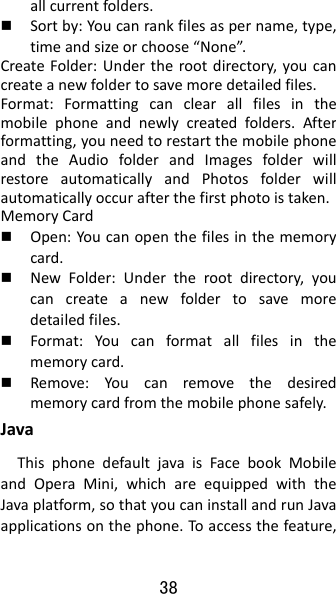 38 allcurrentfolders. Sortby:Youcanrankfilesaspername,type,timeandsizeorchoose“None”.CreateFolder:Undertherootdirectory,youcancreateanewfoldertosavemoredetailedfiles.Format:Formattingcanclearallfilesinthemobilephoneandnewlycreatedfolders.Afterformatting,youneedtorestartthemobilephoneandtheAudiofolderandImagesfolderwillrestoreautomaticallyandPhotosfolderwillautomaticallyoccurafterthefirstphotoistaken.MemoryCard Open:Youcanopenthefilesinthememorycard. NewFolder:Undertherootdirectory,youcancreateanewfoldertosavemoredetailedfiles. Format:Youcanformatallfilesinthememorycard. Remove:Youcanremovethedesiredmemorycardfromthemobilephonesafely.JavaThisphonedefaultjavaisFacebookMobileandOperaMini,whichareequippedwiththeJavaplatform,sothatyoucaninstallandrunJavaapplicationsonthephone.Toaccessthefeature,