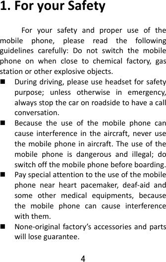 4  1.ForyourSafetyForyoursafetyandproperuseofthemobilephone,pleasereadthefollowingguidelinescarefully:Donotswitchthemobilephoneonwhenclosetochemicalfactory,gasstationorotherexplosiveobjects. Duringdriving,pleaseuseheadsetforsafetypurpose;unlessotherwiseinemergency,alwaysstopthecaronroadsidetohaveacallconversation. Becausetheuseofthemobilephonecancauseinterferenceintheaircraft,neverusethemobilephoneinaircraft.Theuseofthemobilephoneisdangerousandillegal;doswitchoffthemobilephonebeforeboarding. Payspecialattentiontotheuseofthemobilephonenearheartpacemaker,deaf‐aidandsomeothermedicalequipments,becausethemobilephonecancauseinterferencewiththem. None‐originalfactory’saccessoriesandpartswillloseguarantee.