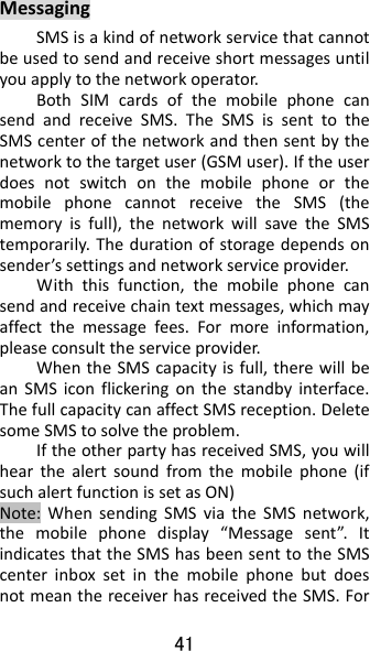 41 MessagingSMSisakindofnetworkservicethatcannotbeusedtosendandreceiveshortmessagesuntilyouapplytothenetworkoperator.BothSIMcardsofthemobilephonecansendandreceiveSMS.TheSMSissenttotheSMScenterofthenetworkandthensentbythenetworktothetargetuser(GSMuser).IftheuserdoesnotswitchonthemobilephoneorthemobilephonecannotreceivetheSMS(thememoryisfull),thenetworkwillsavetheSMStemporarily.Thedurationofstoragedependsonsender’ssettingsandnetworkserviceprovider.Withthisfunction,themobilephonecansendandreceivechaintextmessages,whichmayaffectthemessagefees.Formoreinformation,pleaseconsulttheserviceprovider.WhentheSMScapacityisfull,therewillbeanSMSiconflickeringonthestandbyinterface.ThefullcapacitycanaffectSMSreception.DeletesomeSMStosolvetheproblem.IftheotherpartyhasreceivedSMS,youwillhearthealertsoundfromthemobilephone(ifsuchalertfunctionissetasON)Note:WhensendingSMSviatheSMSnetwork,themobilephonedisplay“Messagesent”.ItindicatesthattheSMShasbeensenttotheSMScenterinboxsetinthemobilephonebutdoesnotmeanthereceiverhasreceivedtheSMS.For