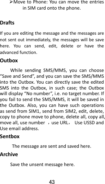 43  MovetoPhone:YoucanmovetheentriesinSIMcardontothephone.DraftsIfyouareeditingthemessageandthemessagesarenotsentoutimmediately,themessageswillbesavehere.Youcansend,edit,deleteorhavetheadvancedfunction.OutboxWhilesendingSMS/MMS,youcanchoose“SaveandSend”,andyoucansavetheSMS/MMSintotheOutbox.YoucandirectlysavetheeditedSMSintotheOutbox,insuchcase;theOutboxwilldisplay“Nonumber”,i.e.notargetnumber.IfyoufailtosendtheSMS/MMS,itwillbesavedintheOutbox.Also,youcanhavesuchoperationsassendfromSIM1,sendfromSIM2,edit,delete,copytophonemovetophone,deleteall,copyall,moveall,usenumber，useURL，UseUSSDandUseemailaddress.Sentbox Themessagearesentandsavedhere. ArchiveSavetheunsentmessagehere. 