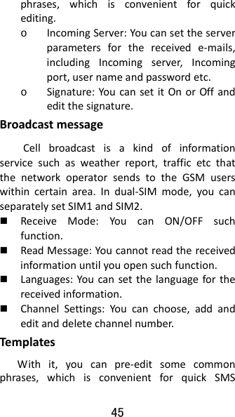 45 phrases,whichisconvenientforquickediting.o IncomingServer:Youcansettheserverparametersforthereceivede‐mails,includingIncomingserver,Incomingport,usernameandpasswordetc.o Signature:YoucansetitOnorOffandeditthesignature.BroadcastmessageCellbroadcastisakindofinformationservicesuchasweatherreport,trafficetcthatthenetworkoperatorsendstotheGSMuserswithincertainarea.Indual‐SIMmode,youcanseparatelysetSIM1andSIM2. ReceiveMode:YoucanON/OFFsuchfunction. ReadMessage:Youcannotreadthereceivedinformationuntilyouopensuchfunction. Languages:Youcansetthelanguageforthereceivedinformation. ChannelSettings:Youcanchoose,addandeditanddeletechannelnumber.Tem platesWithit,youcanpre‐editsomecommonphrases,whichisconvenientforquickSMS
