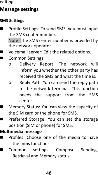 46 editing.MessagesettingsSMSSettings ProfileSettings:TosendSMS,youmustinputtheSMScenternumber.Note:TheSMScenternumberisprovidedbythenetworkoperator. Voicemailserver:Edittherelatedoptions. CommonSettingso DeliveryReport:ThenetworkwillinformyouwhethertheotherpartyhasreceivedtheSMSandwhatthetimeis.o ReplyPath:Youcansendthereplypathtothenetworkterminal.ThisfunctionneedsthesupportfromtheSMScenter. MemoryStatus:YoucanviewthecapacityoftheSIMcardorthephoneforSMS. PreferredStorage:Youcansetthestorageposition(SIMorphone)forSMS.Multimediamessage Profiles:Chooseoneofthemediatohavethemmsfunctions. Commonsettings:ComposeSending,RetrievalandMemorystatus.