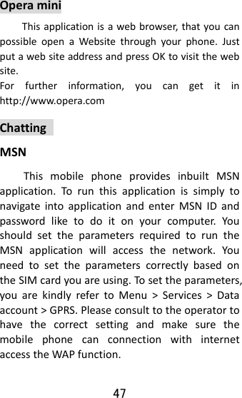 47 OperaminiThisapplicationisawebbrowser,thatyoucanpossibleopenaWebsitethroughyourphone.JustputawebsiteaddressandpressOKtovisitthewebsite.Forfurtherinformation,youcangetitinhttp://www.opera.comChattingMSNThismobilephoneprovidesinbuiltMSNapplication.TorunthisapplicationissimplytonavigateintoapplicationandenterMSNIDandpasswordliketodoitonyourcomputer.YoushouldsettheparametersrequiredtoruntheMSNapplicationwillaccessthenetwork.YouneedtosettheparameterscorrectlybasedontheSIMcardyouareusing.Tosettheparameters,youarekindlyrefertoMenu&gt;Services&gt;Dataaccount&gt;GPRS.PleaseconsulttotheoperatortohavethecorrectsettingandmakesurethemobilephonecanconnectionwithinternetaccesstheWAPfunction.