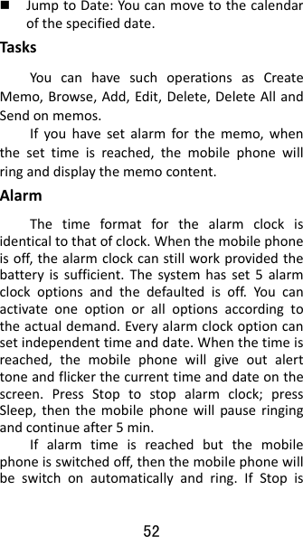 52  JumptoDate:Youcanmovetothecalendarofthespecifieddate.TasksYoucanhavesuchoperationsasCreateMemo,Browse,Add,Edit,Delete,DeleteAllandSendonmemos.Ifyouhavesetalarmforthememo,whenthesettimeisreached,themobilephonewillringanddisplaythememocontent.AlarmThetimeformatforthealarmclockisidenticaltothatofclock.Whenthemobilephoneisoff,thealarmclockcanstillworkprovidedthebatteryissufficient.Thesystemhasset5alarmclockoptionsandthedefaultedisoff.Youcanactivateoneoptionoralloptionsaccordingtotheactualdemand.Everyalarmclockoptioncansetindependenttimeanddate.Whenthetimeisreached,themobilephonewillgiveoutalerttoneandflickerthecurrenttimeanddateonthescreen.PressStoptostopalarmclock;pressSleep,thenthemobilephonewillpauseringingandcontinueafter5min.Ifalarmtimeisreachedbutthemobilephoneisswitchedoff,thenthemobilephonewillbeswitchonautomaticallyandring.IfStopis
