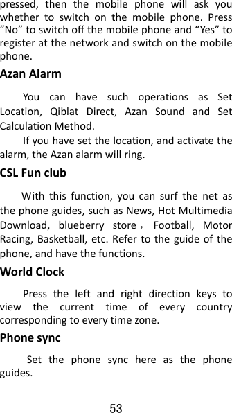 53 pressed,thenthemobilephonewillaskyouwhethertoswitchonthemobilephone.Press“No”toswitchoffthemobilephoneand“Yes”toregisteratthenetworkandswitchonthemobilephone.AzanAlarmYoucanhavesuchoperationsasSetLocation,QiblatDirect,AzanSoundandSetCalculationMethod.Ifyouhavesetthelocation,andactivatethealarm,theAzanalarmwillring.CSLFunclubWiththisfunction,youcansurfthenetasthephoneguides,suchasNews,HotMultimediaDownload,blueberrystore ，Football,MotorRacing,Basketball,etc.Refertotheguideofthephone,andhavethefunctions.WorldClockPresstheleftandrightdirectionkeystoviewthecurrenttimeofeverycountrycorrespondingtoeverytimezone.Phonesync Setthephonesynchereasthephoneguides. 
