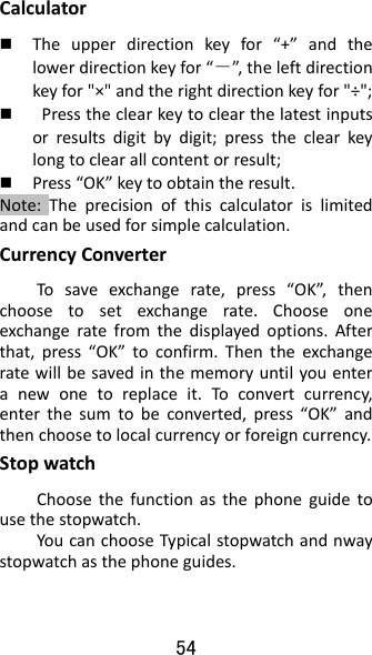 54 Calculator Theupperdirectionkeyfor“+”andthelowerdirectionkeyfor“－”, theleftdirectionkeyfor&quot;×&quot;andtherightdirectionkeyfor&quot;÷&quot;; Presstheclearkeytoclearthelatestinputsorresultsdigitbydigit;presstheclearkeylongtoclearallcontentorresult; Press“OK”keytoobtaintheresult.Note:Theprecisionofthiscalculatorislimitedandcanbeusedforsimplecalculation.CurrencyConverterTosaveexchangerate,press“OK”,thenchoosetosetexchangerate.Chooseoneexchangeratefromthedisplayedoptions.Afterthat,press“OK”toconfirm.Thentheexchangeratewillbesavedinthememoryuntilyouenteranewonetoreplaceit.Toconvertcurrency,enterthesumtobeconverted,press“OK”andthenchoosetolocalcurrencyorforeigncurrency.StopwatchChoosethefunctionasthephoneguidetousethestopwatch.YoucanchooseTypicalstopwatchandnwaystopwatchasthephoneguides.