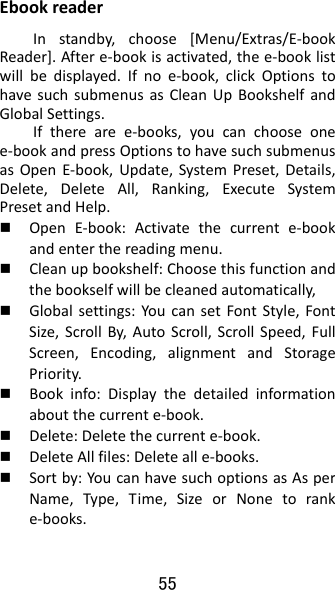 55 EbookreaderInstandby,choose[Menu/Extras/E‐bookReader].Aftere‐bookisactivated,thee‐booklistwillbedisplayed.Ifnoe‐book,clickOptionstohavesuchsubmenusasCleanUpBookshelfandGlobalSettings.Iftherearee‐books,youcanchooseonee‐bookandpressOptionstohavesuchsubmenusasOpenE‐book,Update,SystemPreset,Details,Delete,DeleteAll,Ranking,ExecuteSystemPresetandHelp. OpenE‐book:Activatethecurrente‐bookandenterthereadingmenu. Cleanupbookshelf:Choosethisfunctionandthebookselfwillbecleanedautomatically, Globalsettings:YoucansetFontStyle,FontSize,ScrollBy,AutoScroll,ScrollSpeed,FullScreen,Encoding,alignmentandStoragePriority. Bookinfo:Displaythedetailedinformationaboutthecurrente‐book. Delete:Deletethecurrente‐book. DeleteAllfiles:Deletealle‐books. Sortby:YoucanhavesuchoptionsasAsperName,Type,Time,SizeorNonetoranke‐books.