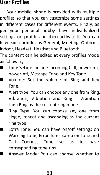 58 UserProfilesYourmobilephoneisprovidedwithmultipleprofilessothatyoucancustomizesomesettingsindifferentcasesfordifferentevents.Firstly,asperyourpersonalhobby,haveindividualizedsettingsonprofileandthenactivateit.YoucanhavesuchprofilesasGeneral,Meeting,Outdoor,Indoor,Headset,HeadsetandBluetooth.Thecontentcanbeeditedateveryprofilesmodeasfollowing: Tone Setup:IncludeIncomingCall,power‐on,power‐off,MessageTone andKeyTo ne.  Volume:SetthevolumeofRingandKeyTone . Alerttype:YoucanchooseanyonefromRing,Vibration,VibrationandRing，VibrationthenRingasthecurrentringmode. RingType:Youcanchooseanyonefromsingle,repeatandascendingasthecurrentringtype. ExtraTone:Youcanhaveon/offsettingsonWarningTone,ErrorTon e,camponToneandCallConnectTonesoastohavecorrespondingtonetips. AnswerMode:Youcanchoosewhetherto