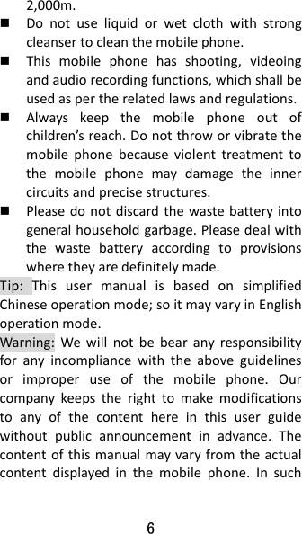 6 2,000m. Donotuseliquidorwetclothwithstrongcleansertocleanthemobilephone. Thismobilephonehasshooting,videoingandaudiorecordingfunctions,whichshallbeusedaspertherelatedlawsandregulations. Alwayskeepthemobilephoneoutofchildren’sreach.Donotthroworvibratethemobilephonebecauseviolenttreatmenttothemobilephonemaydamagetheinnercircuitsandprecisestructures. Pleasedonotdiscardthewastebatteryintogeneralhouseholdgarbage.Pleasedealwiththewastebatteryaccordingtoprovisionswheretheyaredefinitelymade.Tip:ThisusermanualisbasedonsimplifiedChineseoperationmode;soitmayvaryinEnglishoperationmode.Warning:Wewillnotbebearanyresponsibilityforanyincompliancewiththeaboveguidelinesorimproperuseofthemobilephone.Ourcompanykeepstherighttomakemodificationstoanyofthecontenthereinthisuserguidewithoutpublicannouncementinadvance.Thecontentofthismanualmayvaryfromtheactualcontentdisplayedinthemobilephone.Insuch