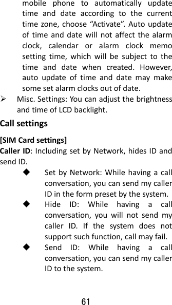 61 mobilephonetoautomaticallyupdatetimeanddateaccordingtothecurrenttimezone,choose“Activate”.Autoupdateoftimeanddatewillnotaffectthealarmclock,calendaroralarmclockmemosettingtime,whichwillbesubjecttothetimeanddatewhencreated.However,autoupdateoftimeanddatemaymakesomesetalarmclocksoutofdate. Misc.Settings:YoucanadjustthebrightnessandtimeofLCDbacklight.Callsettings[SIMCardsettings]CallerID:IncludingsetbyNetwork,hidesIDandsendID. SetbyNetwork:Whilehavingacallconversation,youcansendmycallerIDintheformpresetbythesystem. HideID:Whilehavingacallconversation,youwillnotsendmycallerID.Ifthesystemdoesnotsupportsuchfunction,callmayfail. SendID:Whilehavingacallconversation,youcansendmycallerIDtothesystem.