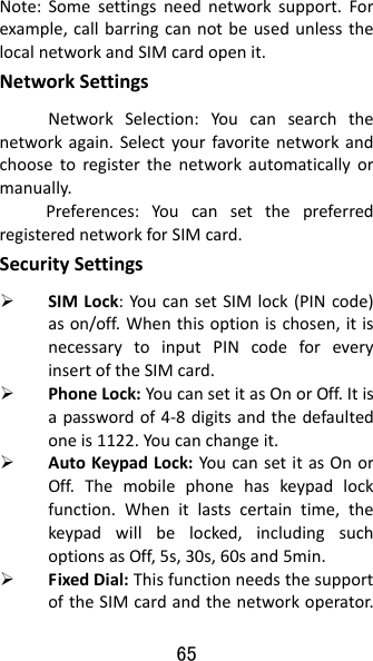 65 Note:Somesettingsneednetworksupport.Forexample,callbarringcannotbeusedunlessthelocalnetworkandSIMcardopenit.NetworkSettingsNetworkSelection:Youcansearchthenetworkagain.Selectyourfavoritenetworkandchoosetoregisterthenetworkautomaticallyormanually.Preferences:YoucansetthepreferredregisterednetworkforSIMcard.SecuritySettings SIMLock:YoucansetSIMlock(PINcode)ason/off.Whenthisoptionischosen,itisnecessarytoinputPINcodeforeveryinsertoftheSIMcard. PhoneLock:YoucansetitasOnorOff.Itisapasswordof4‐8digitsandthedefaultedoneis1122.Youcanchangeit. AutoKeypadLock:YoucansetitasOnorOff.Themobilephonehaskeypadlockfunction.Whenitlastscertaintime,thekeypadwillbelocked,includingsuchoptionsasOff,5s,30s,60sand5min. FixedDial:ThisfunctionneedsthesupportoftheSIMcardandthenetworkoperator.