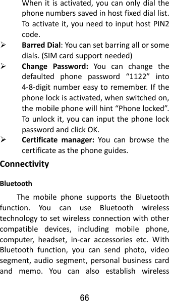 66 Whenitisactivated,youcanonlydialthephonenumberssavedinhostfixeddiallist.Toactivateit,youneedtoinputhostPIN2code. BarredDial:Youcansetbarringallorsomedials.(SIMcardsupportneeded) ChangePassword:Youcanchangethedefaultedphonepassword“1122”into4‐8‐digitnumbereasytoremember.Ifthephonelockisactivated,whenswitchedon,themobilephonewillhint“Phonelocked”.Tounlockit,youcaninputthephonelockpasswordandclickOK. Certificatemanager:Youcanbrowsethecertificateasthephoneguides.ConnectivityBluetoothThemobilephonesupportstheBluetoothfunction.YoucanuseBluetoothwirelesstechnologytosetwirelessconnectionwithothercompatibledevices,includingmobilephone,computer,headset,in‐caraccessoriesetc.WithBluetoothfunction,youcansendphoto,videosegment,audiosegment,personalbusinesscardandmemo.Youcanalsoestablishwireless