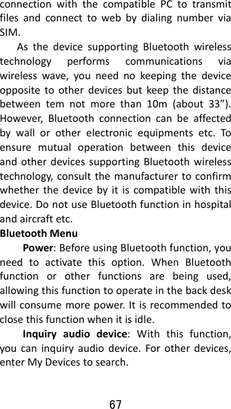 67 connectionwiththecompatiblePCtotransmitfilesandconnecttowebbydialingnumberviaSIM.AsthedevicesupportingBluetoothwirelesstechnologyperformscommunicationsviawirelesswave,youneednokeepingthedeviceoppositetootherdevicesbutkeepthedistancebetweentemnotmorethan10m(about33”).However,Bluetoothconnectioncanbeaffectedbywallorotherelectronicequipmentsetc.ToensuremutualoperationbetweenthisdeviceandotherdevicessupportingBluetoothwirelesstechnology,consultthemanufacturertoconfirmwhetherthedevicebyitiscompatiblewiththisdevice.DonotuseBluetoothfunctioninhospitalandaircraftetc.BluetoothMenuPower:BeforeusingBluetoothfunction,youneedtoactivatethisoption.WhenBluetoothfunctionorotherfunctionsarebeingused,allowingthisfunctiontooperateinthebackdeskwillconsumemorepower.Itisrecommendedtoclosethisfunctionwhenitisidle.Inquiryaudiodevice:Withthisfunction,youcaninquiryaudiodevice.Forotherdevices,enterMyDevicestosearch.