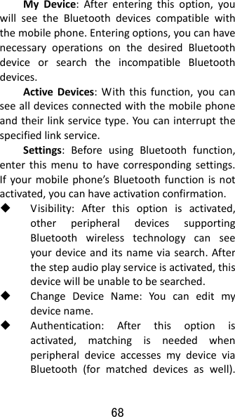 68 MyDevice:Afterenteringthisoption,youwillseetheBluetoothdevicescompatiblewiththemobilephone.Enteringoptions,youcanhavenecessaryoperationsonthedesiredBluetoothdeviceorsearchtheincompatibleBluetoothdevices.ActiveDevices:Withthisfunction,youcanseealldevicesconnectedwiththemobilephoneandtheirlinkservicetype.Youcaninterruptthespecifiedlinkservice.Settings:BeforeusingBluetoothfunction,enterthismenutohavecorrespondingsettings.Ifyourmobilephone’sBluetoothfunctionisnotactivated,youcanhaveactivationconfirmation. Visibility:Afterthisoptionisactivated,otherperipheraldevicessupportingBluetoothwirelesstechnologycanseeyourdeviceanditsnameviasearch.Afterthestepaudioplayserviceisactivated,thisdevicewillbeunabletobesearched. ChangeDeviceName:Youcaneditmydevicename. Authentication:Afterthisoptionisactivated,matchingisneededwhenperipheraldeviceaccessesmydeviceviaBluetooth(formatcheddevicesaswell).