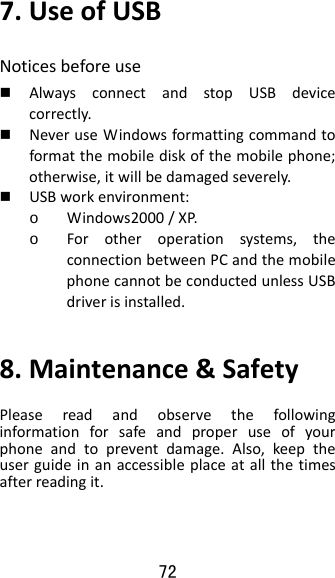 72 7.UseofUSBNoticesbeforeuse AlwaysconnectandstopUSBdevicecorrectly. NeveruseWindowsformattingcommandtoformatthemobilediskofthemobilephone;otherwise,itwillbedamagedseverely. USBworkenvironment:o Windows2000/XP.o Forotheroperationsystems,theconnectionbetweenPCandthemobilephonecannotbeconductedunlessUSBdriverisinstalled.8.Maintenance&amp;SafetyPleasereadandobservethefollowinginformationforsafeandproperuseofyourphoneandtopreventdamage.Also,keeptheuserguideinanaccessibleplaceatallthetimesafterreadingit.