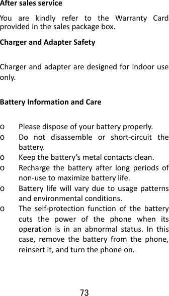 73 AftersalesserviceYouarekindlyrefertotheWarrantyCardprovidedinthesalespackagebox.ChargerandAdapterSafetyChargerandadapteraredesignedforindooruseonly.BatteryInformationandCareo Pleasedisposeofyourbatteryproperly.o Donotdisassembleorshort‐circuitthebattery.o Keepthebattery’smetalcontactsclean.o Rechargethebatteryafterlongperiodsofnon‐usetomaximizebatterylife.o Batterylifewillvaryduetousagepatternsandenvironmentalconditions.o Theself‐protectionfunctionofthebatterycutsthepowerofthephonewhenitsoperationisinanabnormalstatus.Inthiscase,removethebatteryfromthephone,reinsertit,andturnthephoneon.