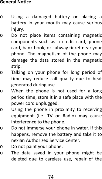 74 GeneralNoticeo Usingadamagedbatteryorplacingabatteryinyourmouthmaycauseseriousinjury.o Donotplaceitemscontainingmagneticcomponentssuchasacreditcard,phonecard,bankbook,orsubwayticketnearyourphone.Themagnetismofthephonemaydamagethedatastoredinthemagneticstrip.o Talkingonyourphoneforlongperiodoftimemayreducecallqualityduetoheatgeneratedduringuse.o Whenthephoneisnotusedforalongperiodtime,storeitinasafeplacewiththepowercordunplugged.o Usingthephoneinproximitytoreceivingequipment(i.e.TVorRadio)maycauseinterferencetothephone.o Donotimmerseyourphoneinwater.Ifthishappens,removethebatteryandtakeittonexianAuthorizedServiceCenter.o Donotpaintyourphone.o Thedatasavedinyourphonemightbedeletedduetocarelessuse,repairofthe