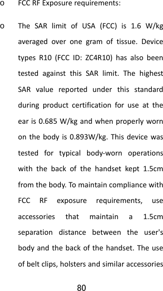 80 o FCCRFExposurerequirements:o TheSARlimitofUSA(FCC)is1.6W/kgaveragedoveronegramoftissue.DevicetypesR10(FCCID:ZC4R10)hasalsobeentestedagainstthisSARlimit.ThehighestSARvaluereportedunderthisstandardduringproductcertificationforuseattheearis0.685W/kgandwhenproperlywornonthebodyis0.893W/kg.Thisdevicewastestedfortypicalbody‐wornoperationswiththebackofthehandsetkept1.5cmfromthebody.TomaintaincompliancewithFCCRFexposurerequirements,useaccessoriesthatmaintaina1.5cmseparationdistancebetweentheuser&apos;sbodyandthebackofthehandset.Theuseofbeltclips,holstersandsimilaraccessories