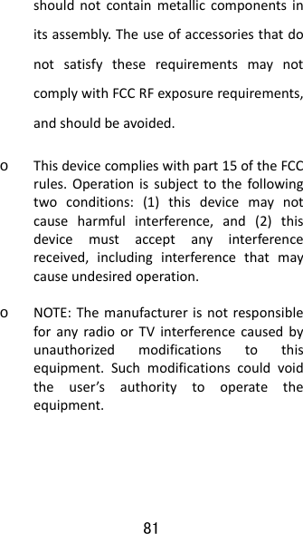 81 shouldnotcontainmetalliccomponentsinitsassembly.TheuseofaccessoriesthatdonotsatisfytheserequirementsmaynotcomplywithFCCRFexposurerequirements,andshouldbeavoided.o Thisdevicecomplieswithpart15oftheFCCrules.Operationissubjecttothefollowingtwoconditions:(1)thisdevicemaynotcauseharmfulinterference,and(2)thisdevicemustacceptanyinterferencereceived,includinginterferencethatmaycauseundesiredoperation.o NOTE:ThemanufacturerisnotresponsibleforanyradioorTVinterferencecausedbyunauthorizedmodificationstothisequipment.Suchmodificationscouldvoidtheuser’sauthoritytooperatetheequipment.