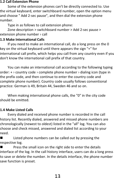 131.2CallExtensionPhoneSomeoftheextensionphonescan&apos;tbedirectlyconnectedto.Usethevirtualkeyboard,enterswitchboardnumber,opentheoptionmenuandchoose&quot;Add2‐secpause&quot;,andthendialtheextensionphonenumber.Typeinasfollowstocallextensionphone:Zonedescription&gt;switchboardnumber&gt;Add2‐secpause&gt;extensionphonenumber›call1.3MakeInternationalCallsIfyouneedtomakeaninternationalcall,doalongpressonthe0keyonthevirtualkeyboarduntilthereappearsthesign&quot;+&quot;forinternationalcallprefix,whichhelpsyoucallfromanycountryevenifyoudon&apos;tknowtheinternationalcallprefixofthatcountry.Youcanmakeaninternationalcallaccordingtothefollowingtypingorder:+›countrycode›completephonenumber›dialingicon(typeintheprefixcode,andthencontinuetoenterthecountrycodeandcompletephonenumber).Countrycodeusuallyfollowsconventionalpractice:Germanis49,Britain44,Sweden46andsoon.Whenmakinginternationalphonecalls,the&quot;0&quot;inthecitycodeshouldbeemitted.1.4MakeListedCallsEverydialedandreceivedphonenumberisrecordedinthecallhistorylist.Recentlydialed,answeredandmissedphonenumbersarechronologically(newesttooldest)listedinthe&quot;all&quot;log.Youcanalsochooseandcheckmissed,answeredanddialedlistaccordingtoyourneed. Listedphonenumberscanbecalledoutbypressingtherespectivelog. Pressthesmalliconontherightsidetoenterthedetailsinterfaceofthelog.Inthecallhistoryinterface,userscandoalongpresstosaveordeletethenumber.Inthedetailsinterface,thephonenumbersavefunctionispreset.