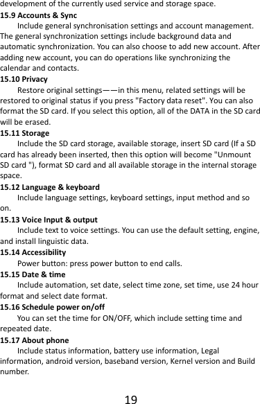 19developmentofthecurrentlyusedserviceandstoragespace.15.9Accounts&amp;SyncIncludegeneralsynchronisationsettingsandaccountmanagement.Thegeneralsynchronizationsettingsincludebackgrounddataandautomaticsynchronization.Youcanalsochoosetoaddnewaccount.Afteraddingnewaccount,youcandooperationslikesynchronizingthecalendarandcontacts.15.10PrivacyRestoreoriginalsettings——inthismenu,relatedsettingswillberestoredtooriginalstatusifyoupress&quot;Factorydatareset&quot;.YoucanalsoformattheSDcard.Ifyouselectthisoption,alloftheDATAintheSDcardwillbeerased.15.11StorageIncludetheSDcardstorage,availablestorage,insertSDcard(IfaSDcardhasalreadybeeninserted,thenthisoptionwillbecome&quot;UnmountSDcard&quot;),formatSDcardandallavailablestorageintheinternalstoragespace.15.12Language&amp;keyboardIncludelanguagesettings,keyboardsettings,inputmethodandsoon.15.13VoiceInput&amp;outputIncludetexttovoicesettings.Youcanusethedefaultsetting,engine,andinstalllinguisticdata.15.14AccessibilityPowerbutton:presspowerbuttontoendcalls.15.15Date&amp;timeIncludeautomation,setdate,selecttimezone,settime,use24hourformatandselectdateformat.15.16Schedulepoweron/offYoucansetthetimeforON/OFF,whichincludesettingtimeandrepeateddate.15.17AboutphoneIncludestatusinformation,batteryuseinformation,Legalinformation,androidversion,basebandversion,KernelversionandBuildnumber.