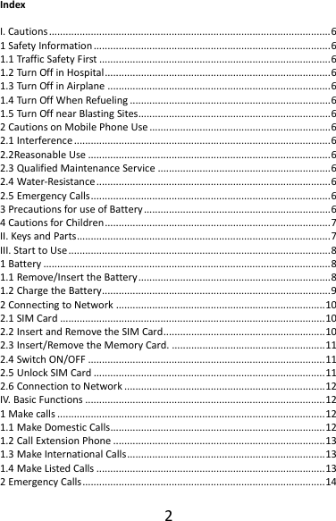 2IndexI.Cautions.....................................................................................................61SafetyInformation.....................................................................................61.1TrafficSafetyFirst...................................................................................61.2TurnOffinHospital.................................................................................61.3TurnOffinAirplane................................................................................61.4TurnOffWhenRefueling........................................................................61.5TurnOffnearBlastingSites.....................................................................62CautionsonMobilePhoneUse.................................................................62.1Interference............................................................................................62.2ReasonableUse.......................................................................................62.3QualifiedMaintenanceService..............................................................62.4Water‐Resistance....................................................................................62.5EmergencyCalls......................................................................................63PrecautionsforuseofBattery...................................................................64CautionsforChildren.................................................................................7II.KeysandParts...........................................................................................7III.StarttoUse..............................................................................................81Battery.......................................................................................................81.1Remove/InserttheBattery.....................................................................81.2ChargetheBattery..................................................................................92ConnectingtoNetwork...........................................................................102.1SIMCard...............................................................................................102.2InsertandRemovetheSIMCard..........................................................102.3Insert/RemovetheMemoryCard........................................................112.4SwitchON/OFF.....................................................................................112.5UnlockSIMCard...................................................................................112.6ConnectiontoNetwork........................................................................12IV.BasicFunctions......................................................................................121Makecalls................................................................................................121.1MakeDomesticCalls.............................................................................121.2CallExtensionPhone............................................................................131.3MakeInternationalCalls.......................................................................131.4MakeListedCalls..................................................................................132EmergencyCalls.......................................................................................14