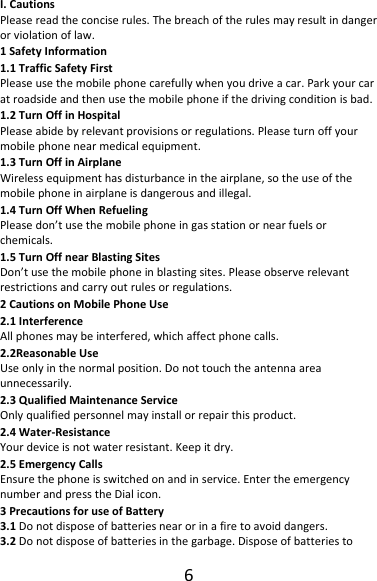 6I.CautionsPleasereadtheconciserules.Thebreachoftherulesmayresultindangerorviolationoflaw.1SafetyInformation1.1TrafficSafetyFirstPleaseusethemobilephonecarefullywhenyoudriveacar.Parkyourcaratroadsideandthenusethemobilephoneifthedrivingconditionisbad.1.2TurnOffinHospitalPleaseabidebyrelevantprovisionsorregulations.Pleaseturnoffyourmobilephonenearmedicalequipment.1.3TurnOffinAirplaneWirelessequipmenthasdisturbanceintheairplane,sotheuseofthemobilephoneinairplaneisdangerousandillegal.1.4TurnOffWhenRefuelingPleasedon’tusethemobilephoneingasstationornearfuelsorchemicals.1.5TurnOffnearBlastingSitesDon’tusethemobilephoneinblastingsites.Pleaseobserverelevantrestrictionsandcarryoutrulesorregulations.2CautionsonMobilePhoneUse2.1InterferenceAllphonesmaybeinterfered,whichaffectphonecalls.2.2ReasonableUseUseonlyinthenormalposition.Donottouchtheantennaareaunnecessarily.2.3QualifiedMaintenanceServiceOnlyqualifiedpersonnelmayinstallorrepairthisproduct.2.4Water‐ResistanceYourdeviceisnotwaterresistant.Keepitdry.2.5EmergencyCallsEnsurethephoneisswitchedonandinservice.EntertheemergencynumberandpresstheDialicon.3PrecautionsforuseofBattery3.1Donotdisposeofbatteriesnearorinafiretoavoiddangers.3.2Donotdisposeofbatteriesinthegarbage.Disposeofbatteriesto