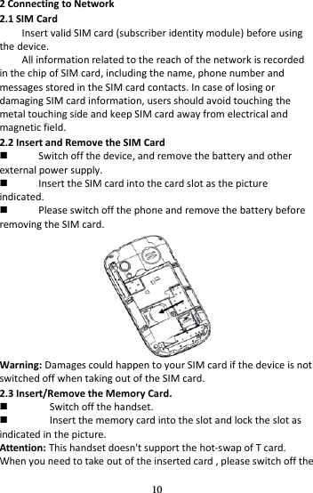 10 2 Connecting to Network 2.1 SIM Card Insert valid SIM card (subscriber identity module) before using the device. All information related to the reach of the network is recorded in the chip of SIM card, including the name, phone number and messages stored in the SIM card contacts. In case of losing or damaging SIM card information, users should avoid touching the metal touching side and keep SIM card away from electrical and magnetic field. 2.2 Insert and Remove the SIM Card  Switch off the device, and remove the battery and other external power supply.  Insert the SIM card into the card slot as the picture indicated.  Please switch off the phone and remove the battery before removing the SIM card.  Warning: Damages could happen to your SIM card if the device is not switched off when taking out of the SIM card. 2.3 Insert/Remove the Memory Card.  Switch off the handset.  Insert the memory card into the slot and lock the slot as indicated in the picture. Attention: This handset doesn&apos;t support the hot-swap of T card. When you need to take out of the inserted card , please switch off the 