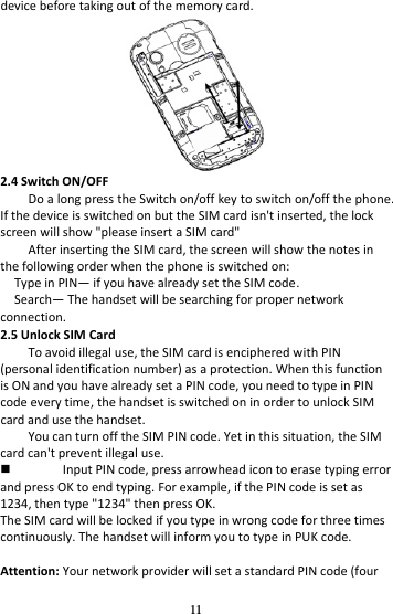 11 device before taking out of the memory card.  2.4 Switch ON/OFF Do a long press the Switch on/off key to switch on/off the phone. If the device is switched on but the SIM card isn&apos;t inserted, the lock screen will show &quot;please insert a SIM card&quot; After inserting the SIM card, the screen will show the notes in the following order when the phone is switched on:   Type in PIN— if you have already set the SIM code. Search— The handset will be searching for proper network connection. 2.5 Unlock SIM Card To avoid illegal use, the SIM card is enciphered with PIN (personal identification number) as a protection. When this function is ON and you have already set a PIN code, you need to type in PIN code every time, the handset is switched on in order to unlock SIM card and use the handset.   You can turn off the SIM PIN code. Yet in this situation, the SIM card can&apos;t prevent illegal use.  Input PIN code, press arrowhead icon to erase typing error and press OK to end typing. For example, if the PIN code is set as 1234, then type &quot;1234&quot; then press OK. The SIM card will be locked if you type in wrong code for three times continuously. The handset will inform you to type in PUK code.  Attention: Your network provider will set a standard PIN code (four 