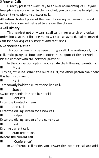 14 3 Answer Calls Directly press &quot;answer&quot; key to answer an incoming call. If your headphone is connected to the handset, you can use the headphone key on the headphone answer calls. Attention: A short press of the headphone key will answer the call while a long one will refused to answer the phone. 4 Call History This handset not only can list all calls in reverse chronological order, but also list a floating menu with all, answered, dialed, missed calls for checking call history of different kinds. 5 Connection Option This option can only be seen during a call. The waiting call, hold call, multi-party call functions require the support of the network. Please contact with the network provider. In the connection option, you can do the following operations:  Mute Turn on/off Mute. When the mute is ON, the other person can&apos;t hear this handset&apos;s sound.  Hold Temporarily hold the current one-line call.  Speak Switching hands-free and handheld  Contacts Enter the Contacts menu.  Add Call Enter the dialing screen for a new call.  Dialpad Enter the dialing screen of the current call.  End End the current call.  Start recording. Record the current call.    Conference* In Conference call mode, you answer the incoming call and add 