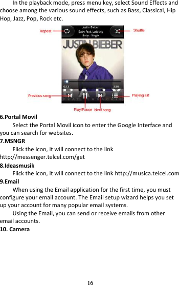 16 In the playback mode, press menu key, select Sound Effects and choose among the various sound effects, such as Bass, Classical, Hip Hop, Jazz, Pop, Rock etc.  6.Portal Movil Select the Portal Movil icon to enter the Google Interface and you can search for websites. 7.MSNGR Flick the icon, it will connect to the link http://messenger.telcel.com/get 8.Ideasmusik Flick the icon, it will connect to the link http://musica.telcel.com 9.Email When using the Email application for the first time, you must configure your email account. The Email setup wizard helps you set up your account for many popular email systems. Using the Email, you can send or receive emails from other email accounts. 10. Camera    