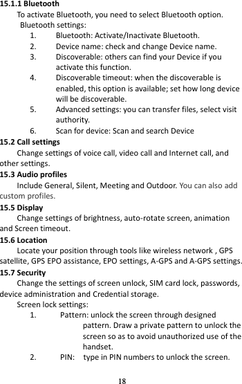 18 15.1.1 Bluetooth To activate Bluetooth, you need to select Bluetooth option. Bluetooth settings: 1. Bluetooth: Activate/Inactivate Bluetooth. 2. Device name: check and change Device name. 3. Discoverable: others can find your Device if you activate this function. 4. Discoverable timeout: when the discoverable is enabled, this option is available; set how long device will be discoverable. 5. Advanced settings: you can transfer files, select visit authority. 6. Scan for device: Scan and search Device 15.2 Call settings Change settings of voice call, video call and Internet call, and other settings.   15.3 Audio profiles Include General, Silent, Meeting and Outdoor. You can also add custom profiles. 15.5 Display     Change settings of brightness, auto-rotate screen, animation and Screen timeout. 15.6 Location Locate your position through tools like wireless network , GPS satellite, GPS EPO assistance, EPO settings, A-GPS and A-GPS settings. 15.7 Security Change the settings of screen unlock, SIM card lock, passwords, device administration and Credential storage. Screen lock settings: 1. Pattern: unlock the screen through designed pattern. Draw a private pattern to unlock the screen so as to avoid unauthorized use of the handset. 2. PIN:    type in PIN numbers to unlock the screen. 