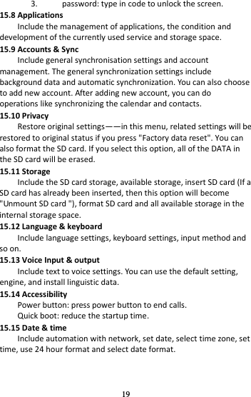 19 3. password: type in code to unlock the screen. 15.8 Applications Include the management of applications, the condition and development of the currently used service and storage space. 15.9 Accounts &amp; Sync Include general synchronisation settings and account management. The general synchronization settings include background data and automatic synchronization. You can also choose to add new account. After adding new account, you can do operations like synchronizing the calendar and contacts. 15.10 Privacy Restore original settings——in this menu, related settings will be restored to original status if you press &quot;Factory data reset&quot;. You can also format the SD card. If you select this option, all of the DATA in the SD card will be erased. 15.11 Storage Include the SD card storage, available storage, insert SD card (If a SD card has already been inserted, then this option will become &quot;Unmount SD card &quot;), format SD card and all available storage in the internal storage space. 15.12 Language &amp; keyboard Include language settings, keyboard settings, input method and so on. 15.13 Voice Input &amp; output Include text to voice settings. You can use the default setting, engine, and install linguistic data. 15.14 Accessibility Power button: press power button to end calls. Quick boot: reduce the startup time. 15.15 Date &amp; time Include automation with network, set date, select time zone, set time, use 24 hour format and select date format. 