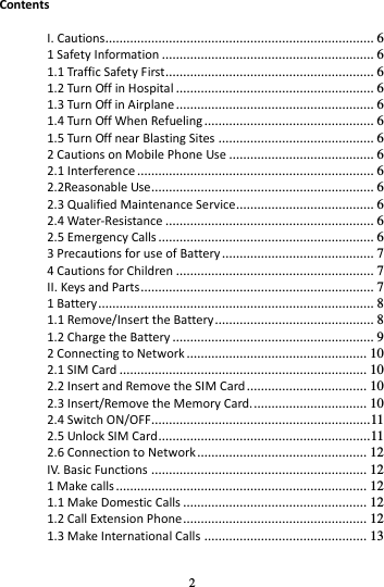 2  Contents  I. Cautions............................................................................ 6 1 Safety Information ............................................................ 6 1.1 Traffic Safety First........................................................... 6 1.2 Turn Off in Hospital ........................................................ 6 1.3 Turn Off in Airplane ........................................................ 6 1.4 Turn Off When Refueling ................................................ 6 1.5 Turn Off near Blasting Sites ............................................ 6 2 Cautions on Mobile Phone Use ......................................... 6 2.1 Interference ................................................................... 6 2.2Reasonable Use ............................................................... 6 2.3 Qualified Maintenance Service....................................... 6 2.4 Water-Resistance ........................................................... 6 2.5 Emergency Calls ............................................................. 6 3 Precautions for use of Battery ........................................... 7 4 Cautions for Children ........................................................ 7 II. Keys and Parts .................................................................. 7 1 Battery .............................................................................. 8 1.1 Remove/Insert the Battery ............................................. 8 1.2 Charge the Battery ......................................................... 9 2 Connecting to Network ................................................... 10 2.1 SIM Card ...................................................................... 10 2.2 Insert and Remove the SIM Card .................................. 10 2.3 Insert/Remove the Memory Card. ................................ 10 2.4 Switch ON/OFF.............................................................. 11 2.5 Unlock SIM Card ............................................................ 11 2.6 Connection to Network ................................................ 12 IV. Basic Functions ............................................................. 12 1 Make calls ....................................................................... 12 1.1 Make Domestic Calls .................................................... 12 1.2 Call Extension Phone .................................................... 12 1.3 Make International Calls .............................................. 13 