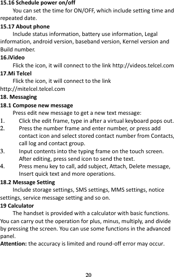 20 15.16 Schedule power on/off You can set the time for ON/OFF, which include setting time and repeated date. 15.17 About phone Include status information, battery use information, Legal information, android version, baseband version, Kernel version and Build number. 16.iVideo Flick the icon, it will connect to the link http://videos.telcel.com 17.Mi Telcel Flick the icon, it will connect to the link http://mitelcel.telcel.com 18. Messaging   18.1 Compose new message Press edit new message to get a new text message: 1. Click the edit frame, type in after a virtual keyboard pops out. 2. Press the number frame and enter number, or press add contact icon and select stored contact number from Contacts, call log and contact group. 3. Input contents into the typing frame on the touch screen. After editing, press send icon to send the text. 4. Press menu key to call, add subject, Attach, Delete message, Insert quick text and more operations. 18.2 Message Setting Include storage settings, SMS settings, MMS settings, notice settings, service message setting and so on. 19 Calculator     The handset is provided with a calculator with basic functions. You can carry out the operation for plus, minus, multiply, and divide by pressing the screen. You can use some functions in the advanced panel. Attention: the accuracy is limited and round-off error may occur. 