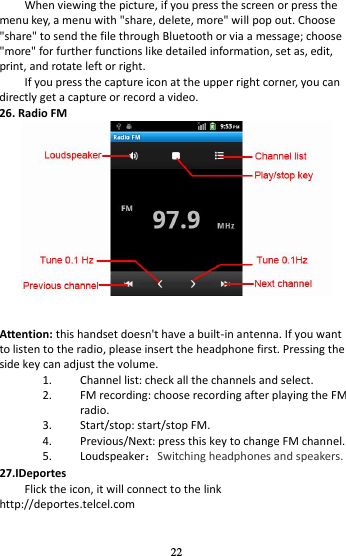 22 When viewing the picture, if you press the screen or press the menu key, a menu with &quot;share, delete, more&quot; will pop out. Choose &quot;share&quot; to send the file through Bluetooth or via a message; choose &quot;more&quot; for further functions like detailed information, set as, edit, print, and rotate left or right. If you press the capture icon at the upper right corner, you can directly get a capture or record a video. 26. Radio FM    Attention: this handset doesn&apos;t have a built-in antenna. If you want to listen to the radio, please insert the headphone first. Pressing the side key can adjust the volume.   1. Channel list: check all the channels and select. 2. FM recording: choose recording after playing the FM radio. 3. Start/stop: start/stop FM. 4. Previous/Next: press this key to change FM channel. 5. Loudspeaker：Switching headphones and speakers. 27.IDeportes Flick the icon, it will connect to the link http://deportes.telcel.com 