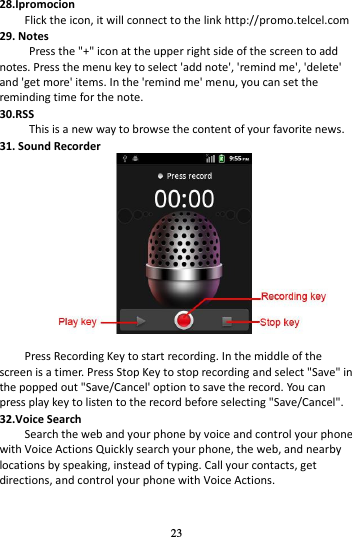 23  28.Ipromocion Flick the icon, it will connect to the link http://promo.telcel.com 29. Notes Press the &quot;+&quot; icon at the upper right side of the screen to add notes. Press the menu key to select &apos;add note&apos;, &apos;remind me&apos;, &apos;delete&apos; and &apos;get more&apos; items. In the &apos;remind me&apos; menu, you can set the reminding time for the note. 30.RSS This is a new way to browse the content of your favorite news.   31. Sound Recorder   Press Recording Key to start recording. In the middle of the screen is a timer. Press Stop Key to stop recording and select &quot;Save&quot; in the popped out &quot;Save/Cancel&apos; option to save the record. You can press play key to listen to the record before selecting &quot;Save/Cancel&quot;. 32.Voice Search Search the web and your phone by voice and control your phone with Voice Actions Quickly search your phone, the web, and nearby locations by speaking, instead of typing. Call your contacts, get directions, and control your phone with Voice Actions. 