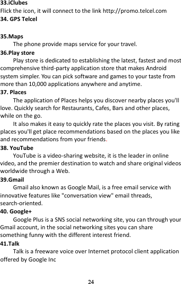 24 33.iClubes Flick the icon, it will connect to the link http://promo.telcel.com 34. GPS Telcel  35.Maps The phone provide maps service for your travel. 36.Play store Play store is dedicated to establishing the latest, fastest and most comprehensive third-party application store that makes Android system simpler. You can pick software and games to your taste from more than 10,000 applications anywhere and anytime. 37. Places The application of Places helps you discover nearby places you&apos;ll love. Quickly search for Restaurants, Cafes, Bars and other places, while on the go.     It also makes it easy to quickly rate the places you visit. By rating places you&apos;ll get place recommendations based on the places you like and recommendations from your friends. 38. YouTube YouTube is a video-sharing website, it is the leader in online video, and the premier destination to watch and share original videos worldwide through a Web. 39.Gmail Gmail also known as Google Mail, is a free email service with innovative features like &quot;conversation view&quot; email threads,           search-oriented. 40. Google+ Google Plus is a SNS social networking site, you can through your Gmail account, in the social networking sites you can share something funny with the different interest friend. 41.Talk Talk is a freeware voice over Internet protocol client application offered by Google Inc 