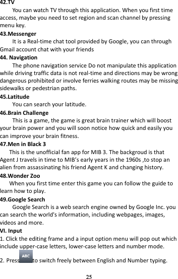 25 42.TV You can watch TV through this application. When you first time access, maybe you need to set region and scan channel by pressing menu key.   43.Messenger It is a Real-time chat tool provided by Google, you can through Gmail account chat with your friends 44. Navigation The phone navigation service Do not manipulate this application while driving traffic data is not real-time and directions may be wrong dangerous prohibited or involve ferries walking routes may be missing sidewalks or pedestrian paths. 45.Latitude You can search your latitude. 46.Brain Challenge This is a game, the game is great brain trainer which will boost your brain power and you will soon notice how quick and easily you can improve your brain fitness. 47.Men in Black 3    This is the unofficial fan app for MIB 3. The backgroud is that Agent J travels in time to MIBs early years in the 1960s ,to stop an alien from assassinating his friend Agent K and changing history. 48.Wonder Zoo When you first time enter this game you can follow the guide to learn how to play. 49.Google Search Google Search is a web search engine owned by Google Inc. you can search the world&apos;s information, including webpages, images, videos and more. VI. Input 1. Click the editing frame and a input option menu will pop out which include upper-case letters, lower-case letters and number mode. 2. Press to switch freely between English and Number typing. 