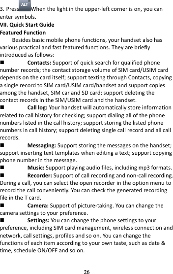 26 3. Press When the light in the upper-left corner is on, you can enter symbols. VII. Quick Start Guide   Featured Function Besides basic mobile phone functions, your handset also has various practical and fast featured functions. They are briefly introduced as follows:  Contacts: Support of quick search for qualified phone number records; the contact storage volume of SIM card/USIM card depends on the card itself; support texting through Contacts, copying a single record to SIM card/USIM card/handset and support copies among the handset, SIM car and SD card; support deleting the contact records in the SIM/USIM card and the handset.    Call log: Your handset will automatically store information related to call history for checking; support dialing all of the phone numbers listed in the call history; support storing the listed phone numbers in call history; support deleting single call record and all call records.  Messaging: Support storing the messages on the handset; support inserting text templates when editing a text; support copying phone number in the message.  Music: Support playing audio files, including mp3 formats.  Recorder: Support of call recording and non-call recording. During a call, you can select the open recorder in the option menu to record the call conveniently. You can check the generated recording file in the T card.    Camera: Support of picture-taking. You can change the camera settings to your preference.  Settings: You can change the phone settings to your preference, including SIM card management, wireless connection and network, call settings, profiles and so on. You can change the functions of each item according to your own taste, such as date &amp; time, schedule ON/OFF and so on. 