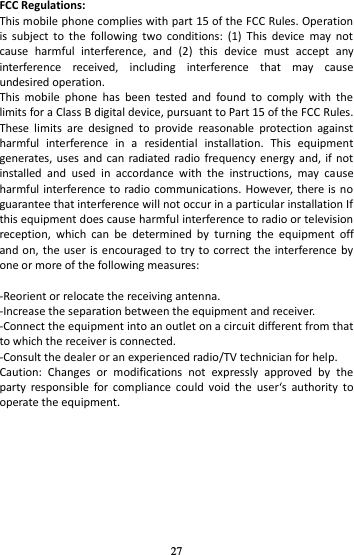 27 FCC Regulations: This mobile phone complies with part 15 of the FCC Rules. Operation is  subject  to  the  following  two  conditions:  (1)  This  device  may  not cause  harmful  interference,  and  (2)  this  device  must  accept  any interference  received,  including  interference  that  may  cause undesired operation. This  mobile  phone  has  been  tested  and  found  to  comply  with  the limits for a Class B digital device, pursuant to Part 15 of the FCC Rules. These  limits  are  designed  to  provide  reasonable  protection  against harmful  interference  in  a  residential  installation.  This  equipment generates, uses and can  radiated  radio  frequency  energy and, if  not installed  and  used  in  accordance  with  the  instructions,  may  cause harmful interference  to radio communications.  However, there is  no guarantee that interference will not occur in a particular installation If this equipment does cause harmful interference to radio or television reception,  which  can  be  determined  by  turning  the  equipment  off and on,  the  user  is encouraged to  try to correct the interference by one or more of the following measures:  -Reorient or relocate the receiving antenna. -Increase the separation between the equipment and receiver. -Connect the equipment into an outlet on a circuit different from that to which the receiver is connected. -Consult the dealer or an experienced radio/TV technician for help. Caution:  Changes  or  modifications  not  expressly  approved  by  the party  responsible  for  compliance  could  void  the  users  authorit  to operate the equipment. 