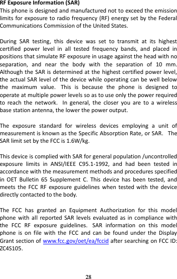 28 RF Exposure Information (SAR) This phone is designed and manufactured not to exceed the emission limits for exposure  to radio frequency (RF) energy set by the Federal Communications Commission of the United States.    During  SAR  testing,  this  device  was  set  to  transmit  at  its  highest certified  power  level  in  all  tested  frequency  bands,  and  placed  in positions that simulate RF exposure in usage against the head with no separation,  and  near  the  body  with  the  separation  of  10  mm. Although the SAR is  determined at the highest certified power level, the actual SAR level of the device while operating can be well below the  maximum  value.   This  is  because  the  phone  is  designed  to operate at multiple power levels so as to use only the power required to  reach  the  network.   In  general,  the  closer  you  are  to  a  wireless base station antenna, the lower the power output.  The  exposure  standard  for  wireless  devices  employing  a  unit  of measurement is known as the Specific Absorption Rate, or SAR.   The SAR limit set by the FCC is 1.6W/kg.     This device is complied with SAR for general population /uncontrolled exposure  limits  in  ANSI/IEEE  C95.1-1992,  and  had  been  tested  in accordance with the measurement methods and procedures specified in  OET  Bulletin  65  Supplement  C.  This  device  has  been  tested,  and meets  the  FCC  RF  exposure guidelines when  tested  with  the  device directly contacted to the body.    The  FCC  has  granted  an  Equipment  Authorization  for  this  model phone with  all  reported SAR  levels  evaluated as  in compliance  with the  FCC  RF  exposure  guidelines.   SAR  information  on  this  model phone  is  on  file  with  the  FCC  and  can  be  found  under  the  Display Grant section of www.fcc.gov/oet/ea/fccid after searching on FCC ID: ZC4S105.  