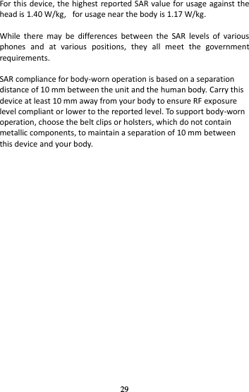 29 For this device, the highest reported SAR value for usage against the head is 1.40 W/kg,   for usage near the body is 1.17 W/kg.  While  there  may  be  differences  between  the  SAR  levels  of  various phones  and  at  various  positions,  they  all  meet  the  government requirements.  SAR compliance for body-worn operation is based on a separation distance of 10 mm between the unit and the human body. Carry this device at least 10 mm away from your body to ensure RF exposure level compliant or lower to the reported level. To support body-worn operation, choose the belt clips or holsters, which do not contain metallic components, to maintain a separation of 10 mm between this device and your body. 