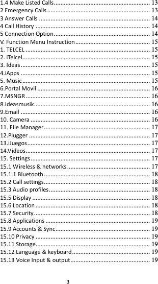 3 1.4 Make Listed Calls .......................................................... 13 2 Emergency Calls .............................................................. 13 3 Answer Calls ................................................................... 14 4 Call History ..................................................................... 14 5 Connection Option .......................................................... 14 V. Function Menu Instruction ............................................. 15 1. TELCEL ........................................................................... 15 2. iTelcel............................................................................. 15 3. Ideas .............................................................................. 15 4.iApps .............................................................................. 15 5. Music ............................................................................. 15 6.Portal Movil .................................................................... 16 7.MSNGR ........................................................................... 16 8.Ideasmusik ...................................................................... 16 9.Email .............................................................................. 16 10. Camera ........................................................................ 16 11. File Manager ................................................................ 17 12.Plugger ......................................................................... 17 13.iJuegos .......................................................................... 17 14.Videos ........................................................................... 17 15. Settings ........................................................................ 17 15.1 Wireless &amp; networks .................................................. 17 15.1.1 Bluetooth ................................................................ 18 15.2 Call settings ................................................................ 18 15.3 Audio profiles ............................................................. 18 15.5 Display ....................................................................... 18 15.6 Location ..................................................................... 18 15.7 Security ...................................................................... 18 15.8 Applications ............................................................... 19 15.9 Accounts &amp; Sync ......................................................... 19 15.10 Privacy ..................................................................... 19 15.11 Storage..................................................................... 19 15.12 Language &amp; keyboard ............................................... 19 15.13 Voice Input &amp; output ................................................ 19 