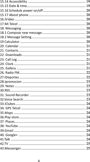 4 15.14 Accessibility ............................................................. 19 15.15 Date &amp; time.............................................................. 19 15.16 Schedule power on/off ............................................. 20 15.17 About phone ............................................................ 20 16.iVideo ........................................................................... 20 17.Mi Telcel ....................................................................... 20 18. Messaging .................................................................... 20 18.1 Compose new message .............................................. 20 18.2 Message Setting ......................................................... 20 19 Calculator ..................................................................... 20 20. Calendar ...................................................................... 21 21. Contacts ....................................................................... 21 22. Downloads ................................................................... 21 23. Call Log ........................................................................ 21 24. Clock ............................................................................ 21 25. Gallery ......................................................................... 21 26. Radio FM...................................................................... 22 27.IDeportes ...................................................................... 22 28.Ipromocion ................................................................... 23 29. Notes ........................................................................... 23 30.RSS................................................................................ 23 31. Sound Recorder ........................................................... 23 32.Voice Search .................................................................. 23 33.iClubes .......................................................................... 24 34. GPS Telcel .................................................................... 24 35.Maps ............................................................................ 24 36.Play store ...................................................................... 24 37. Places ........................................................................... 24 38. YouTube ....................................................................... 24 39.Gmail ............................................................................ 24 40. Google+ ....................................................................... 24 41.Talk ............................................................................... 24 42.TV ................................................................................. 25 43.Messenger .................................................................... 25 